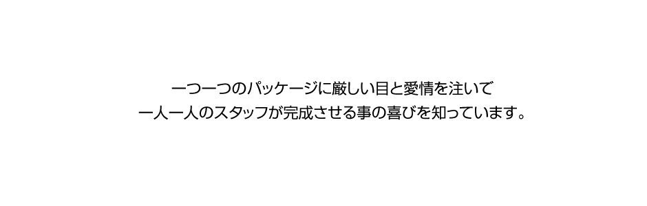 一つ一つのパッケージに厳しい目と愛情を注いで、一人一人のスタッフが完成させる事の喜びを知っています。