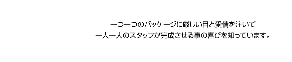 一つ一つのパッケージに厳しい目と愛情を注いで、一人一人のスタッフが完成させる事の喜びを知っています。